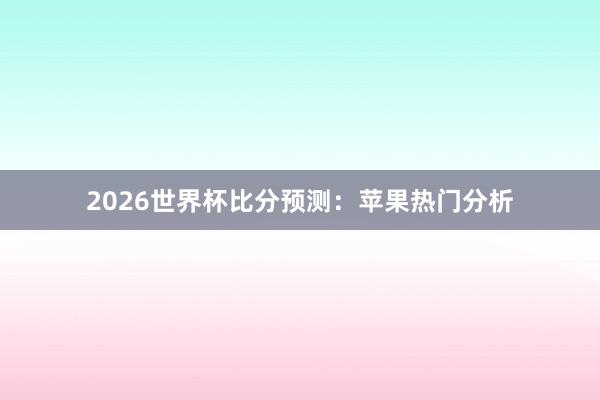 2026世界杯比分预测：苹果热门分析